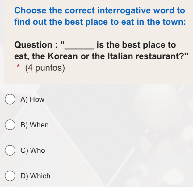 Choose the correct interrogative word to
find out the best place to eat in the town:
Question : ''_ is the best place to
eat, the Korean or the Italian restaurant?"
* (4 puntos)
A) How
B) When
C) Who
D) Which