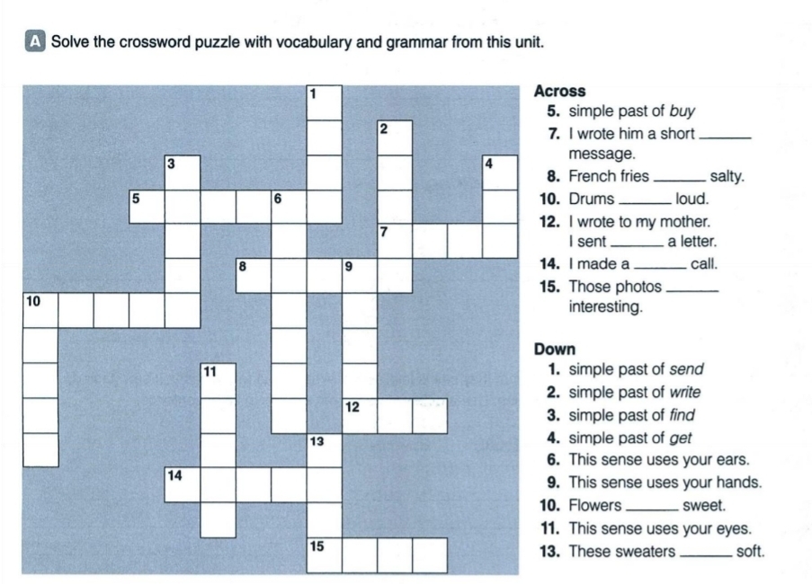 A Solve the crossword puzzle with vocabulary and grammar from this unit. 
ss 
imple past of buy 
wrote him a short_ 
message. 
rench fries _salty. 
Drums _loud. 
wrote to my mother. 
I sent _a letter. 
made a 
call. 
Those photos_ 
1nteresting. 
imple past of send 
simple past of write 
imple past of find 
imple past of get 
his sense uses your ears. 
This sense uses your hands. 
lowers _sweet. 
This sense uses your eyes. 
hese sweaters _soft.