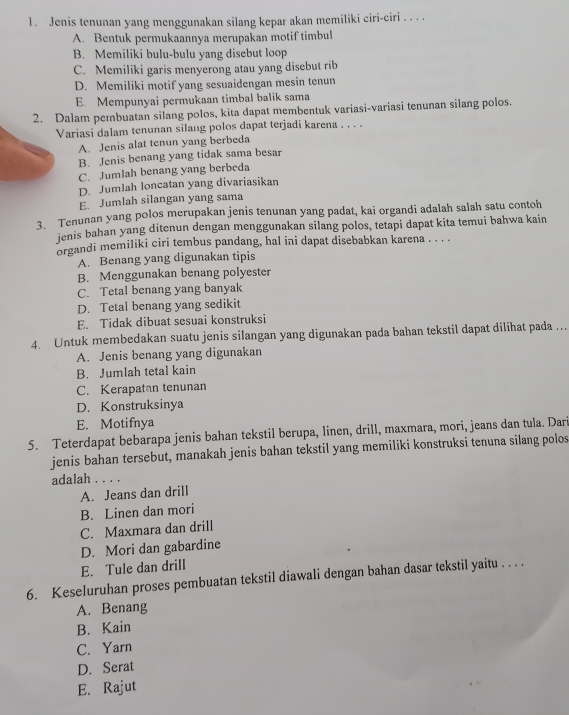 Jenis tenunan yang menggunakan silang kepar akan memiliki ciri-ciri . . . .
A. Bentuk permukaannya merupakan motif timbul
B. Memiliki bulu-bulu yang disebut loop
C. Memiliki garis menyerong atau yang disebut rib
D. Memiliki motif yang sesuaidengan mesin tenun
E. Mempunyai permukaan timbal balik sama
2. Dalam pembuatan silang polos, kita dapat membentuk variasi-variasi tenunan silang polos.
Variasi dalam tenunan silang polos dapat terjadi karena . . . .
A. Jenis alat tenun yang berbeda
B. Jenis benang yang tidak sama besar
C. Jumlah benang yang berbeda
D. Jumlah loncatan yang divariasikan
E. Jumlah silangan yang sama
3. Tenunan yang polos merupakan jenis tenunan yang padat, kai organdi adalah salah satu contoh
ienis bahan yang ditenun dengan menggunakan silang polos, tetapi dapat kita temui bahwa kain
organdi memiliki ciri tembus pandang, hal ini dapat disebabkan karena . . . .
A. Benang yang digunakan tipis
B. Menggunakan benang polyester
C. Tetal benang yang banyak
D. Tetal benang yang sedikit
E. Tidak dibuat sesuai konstruksi
4. Untuk membedakan suatu jenis silangan yang digunakan pada bahan tekstil dapat dilihat pada …
A. Jenis benang yang digunakan
B. Jumlah tetal kain
C. Kerapatan tenunan
D. Konstruksinya
E. Motifnya
5. Teterdapat bebarapa jenis bahan tekstil berupa, linen, drill, maxmara, mori, jeans dan tula. Dari
jenis bahan tersebut, manakah jenis bahan tekstil yang memiliki konstruksi tenuna silang polos
adalah . . . .
A. Jeans dan drill
B. Linen dan mori
C. Maxmara dan drill
D. Mori dan gabardine
E. Tule dan drill
6. Keseluruhan proses pembuatan tekstil diawali dengan bahan dasar tekstil yaitu . . . .
A. Benang
B. Kain
C. Yarn
D. Serat
E. Rajut