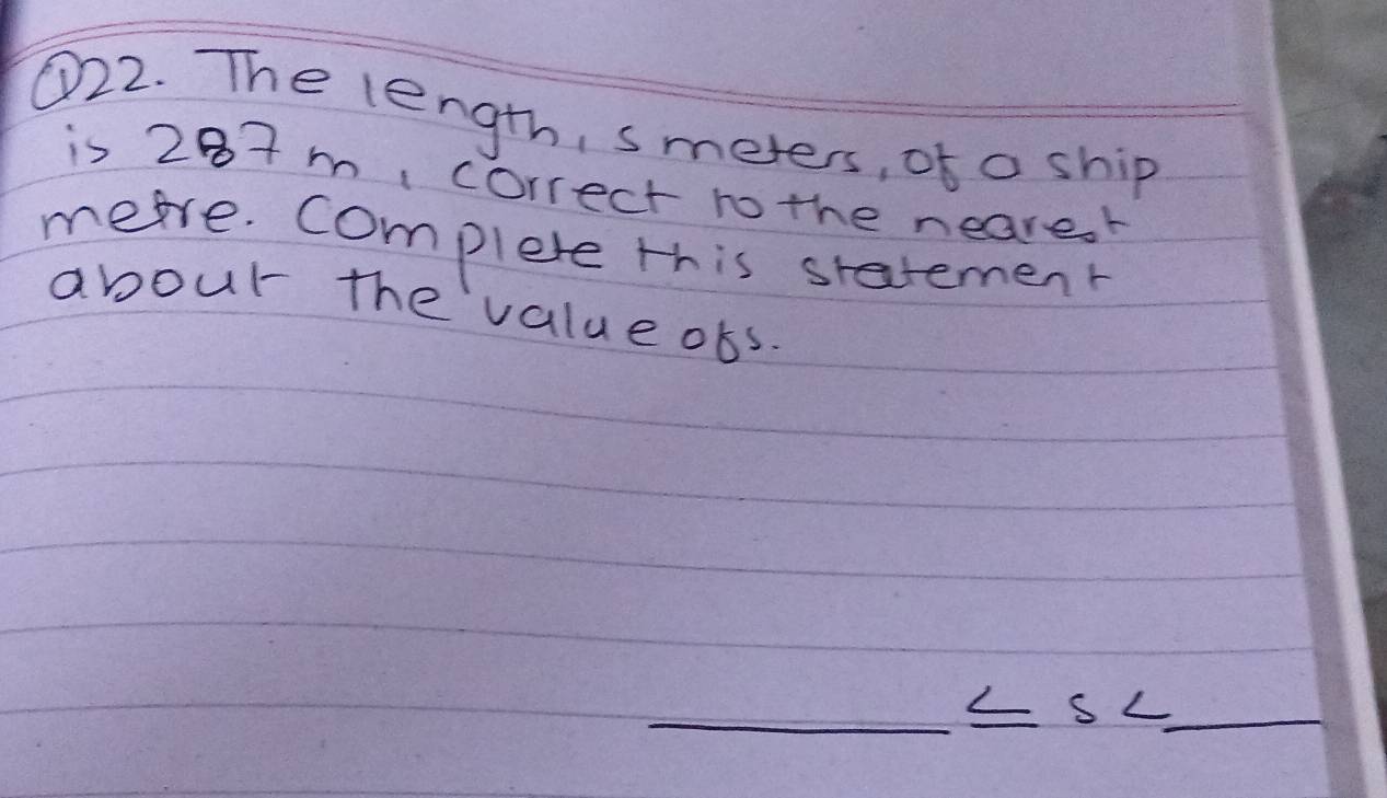 ①22. The length, smeters, of a ship 
is 287m correct no the neare.r 
mere. complete this statement 
abour the value obs. 
_ ≤ s< _