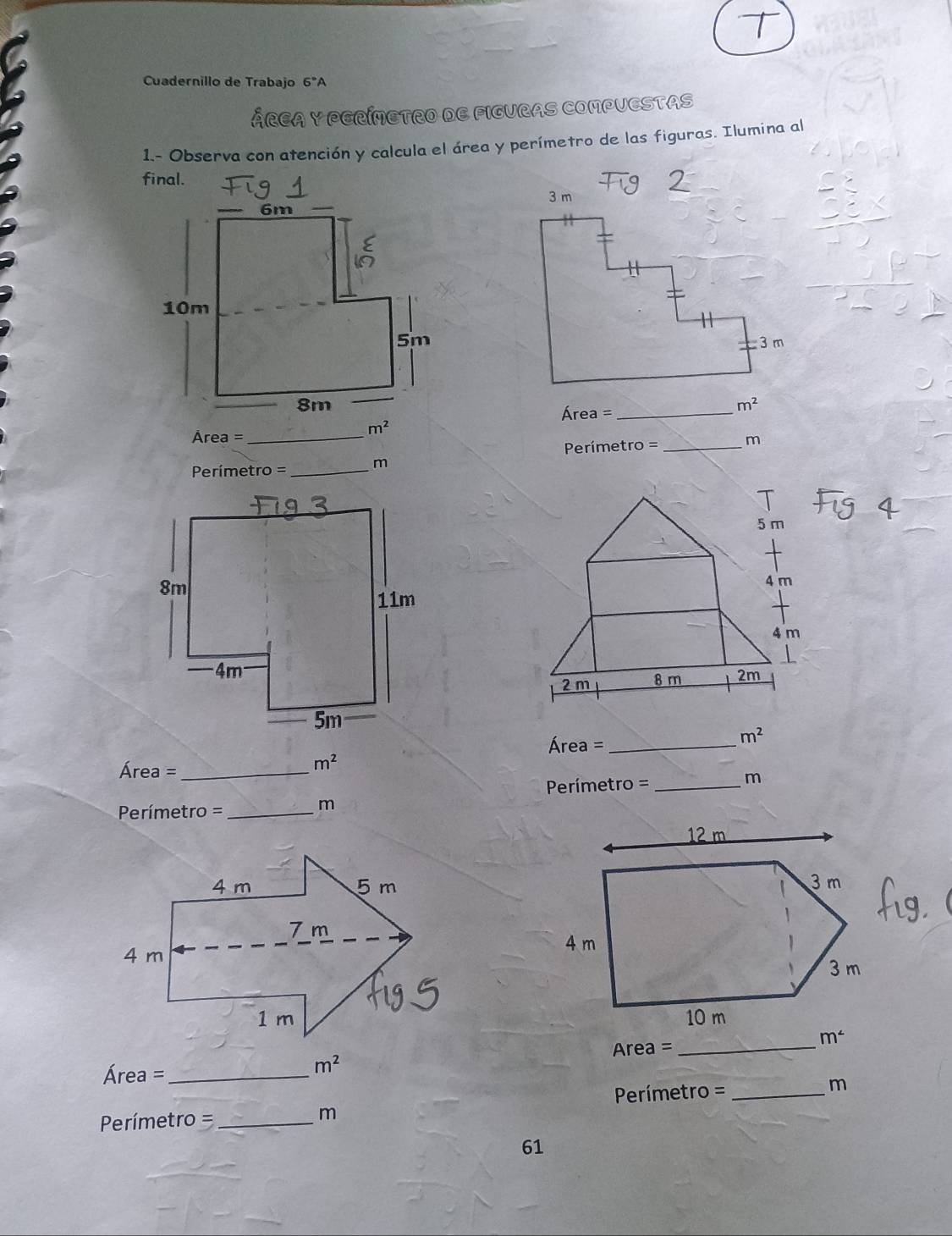 Cuadernillo de Trabajo 6°A
ÁRCA Y PERÍMETRO DE FIGURAS COMPUESTAS
1.- Observa con atención y calcula el área y perímetro de las figuras. Ilumina al
final.
Área =_
m^2
m^2
Área = _m
Perímetro =_
Perímetro =_
m
 
Área =_
m^2
m^2
Área = __m
Perímetro =
= Prímetro =_
m
 
_
Area =
Área =_
m^2
Perímetro =_
m
Perímetro =_
m
61