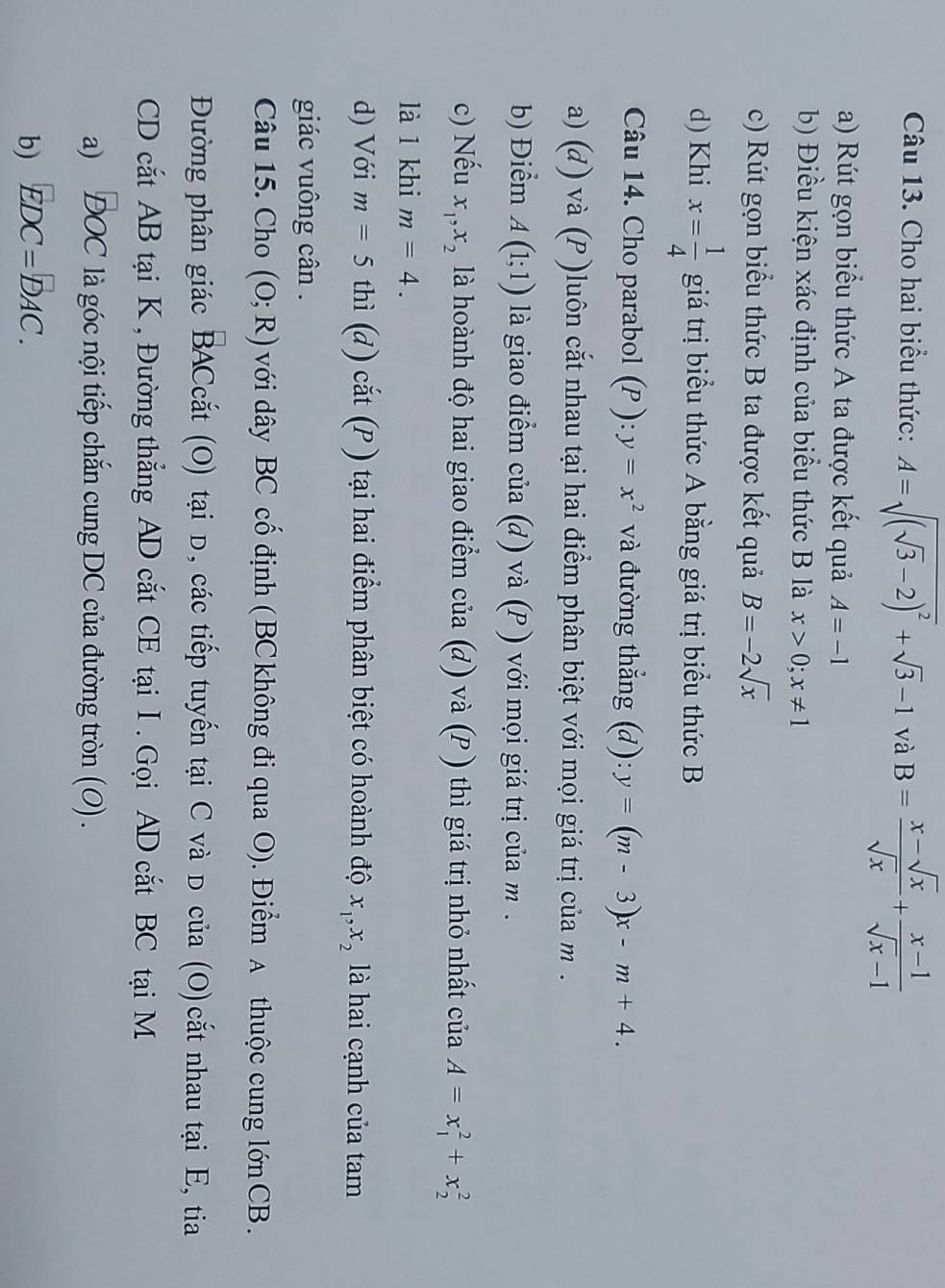 Cho hai biểu thức: A=sqrt((sqrt 3)-2)^2+sqrt(3)-1 và B= (x-sqrt(x))/sqrt(x) + (x-1)/sqrt(x)-1 
a) Rút gọn biểu thức A ta được kết quả A=-1
b) Điều kiện xác định của biểu thức B là x>0;x!= 1
c) Rút gọn biểu thức B ta được kết quả B=-2sqrt(x)
d) Khi x= 1/4  giá trị biểu thức A bằng giá trị biểu thức B
Câu 14. Cho parabol (P ): y=x^2 và đường thẳng (d): y=(m-3)x-m+4.
a) (đ) và (P )luôn cắt nhau tại hai điểm phân biệt với mọi giá trị của m.
b) Điểm A(1;1) là giao điểm của (d) và (P ) với mọi giá trị của m .
c) Nếu x_1,x_2 là hoành độ hai giao điểm c x-x+z (d và (P ) thì giá trị nhỏ nhất ciaA=x_1^(2+x_2^2
là 1 khi m=4.
d) Với m=5 thì (d) cắt (P ) tại hai điểm phân biệt có hoành độ x_1),x_2 là hai cạnh của tam
giác vuông cân .
Câu 15. Cho (O;R) với dây BC cố định ( BC không đi qua O). Điểm A thuộc cung lớn CB .
Đường phân giác BACcắt (O) tại D, các tiếp tuyến tại C và D của (O)cắt nhau tại E, tia
CD cắt AB tại K , Đường thẳng AD cắt CE tại I . Gọi AD cắt BC tại M
a) ĐOC là góc nội tiếp chắn cung DC của đường tròn (0) .
b) EDC=DAC.