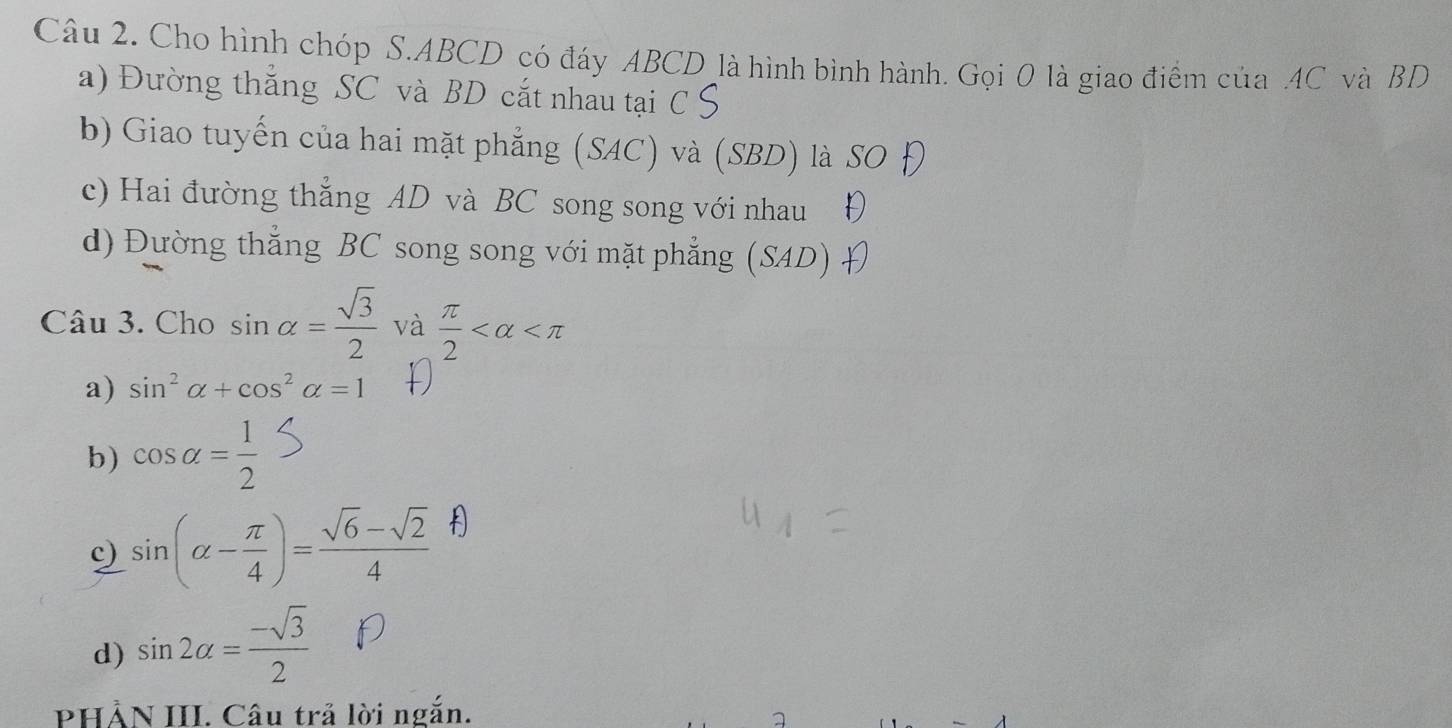 Cho hình chóp S. ABCD có đáy ABCD là hình bình hành. Gọi 0 là giao điểm của . 4C và BD
a) Đường thẳng SC và BD cắt nhau tại C S
b) Giao tuyến của hai mặt phẳng (SAC) và (SBD) là SO
c) Hai đường thẳng AD và BC song song với nhau り
d) Đường thẳng BC song song với mặt phẳng (SAD) 
Câu 3. Cho sin alpha = sqrt(3)/2  và  π /2 
a) sin^2alpha +cos^2alpha =1
b) cos alpha = 1/2 
c) sin (alpha - π /4 )= (sqrt(6)-sqrt(2))/4 
d) sin 2alpha = (-sqrt(3))/2 
PHÀN III. Câu trả lời ngắn.