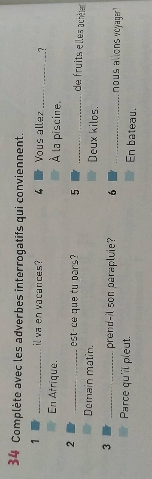 Complète avec les adverbes interrogatifs qui conviennent. 
1 
_il va en vacances? 4 Vous allez_ 
? 
En Afrique. À la piscine. 
2 
_est-ce que tu pars? 5 _ 
de fruits elles achètent 
Demain matin. Deux kilos. 
3 
_prend-il son parapluie? 6 _nous allons voyager? 
Parce qu'il pleut. 
En bateau.