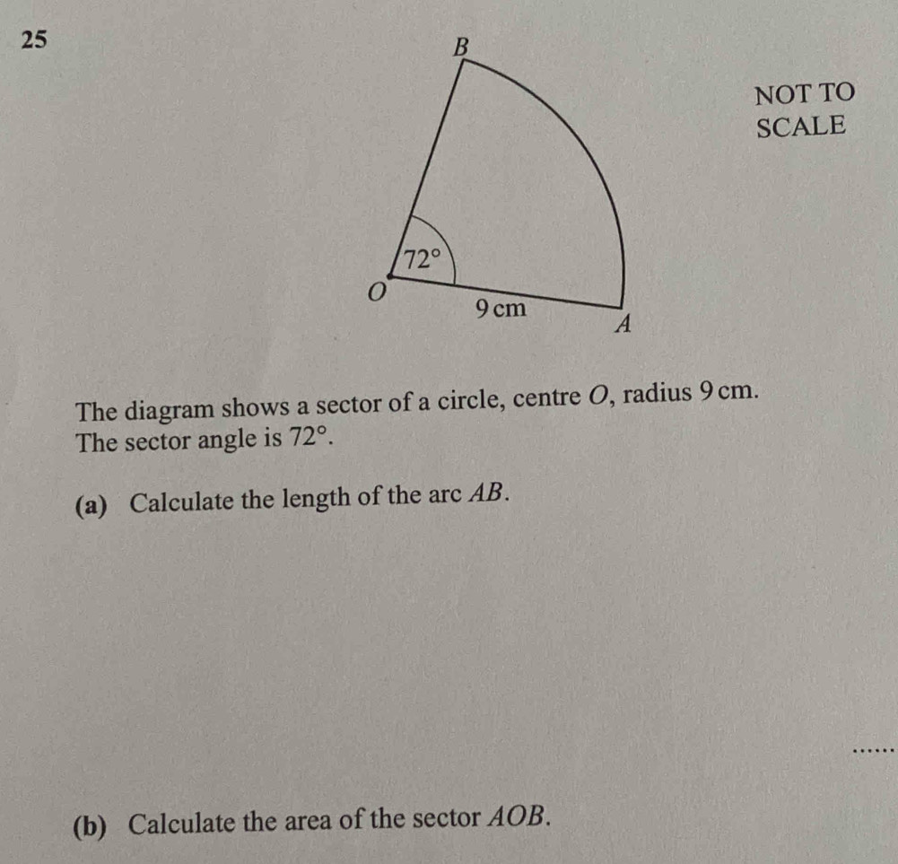 NOT TO
SCALE
The diagram shows a sector of a circle, centre O, radius 9cm.
The sector angle is 72°.
(a) Calculate the length of the arc AB.
_
(b) Calculate the area of the sector AOB.