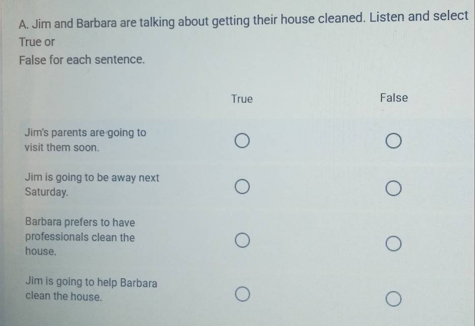 Jim and Barbara are talking about getting their house cleaned. Listen and select
True or
False for each sentence.
True False
Jim's parents are going to
visit them soon.
Jim is going to be away next
Saturday.
Barbara prefers to have
professionals clean the
house.
Jim is going to help Barbara
clean the house.