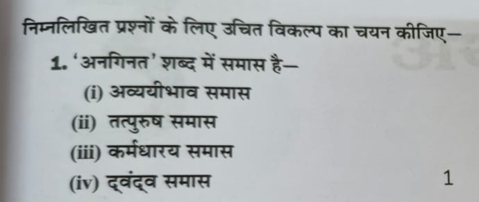 निम्नलिखित प्रश्नों के लिए उचित विकल्प का चयन कीजिए—
1. ‘अनगिनत’ शब्द में समास है—
(i) अव्ययीभाव समास
(ii) तत्पुरुष समास
(iii) कर्मधारय समास
(iv) द्वंद्व समास 1