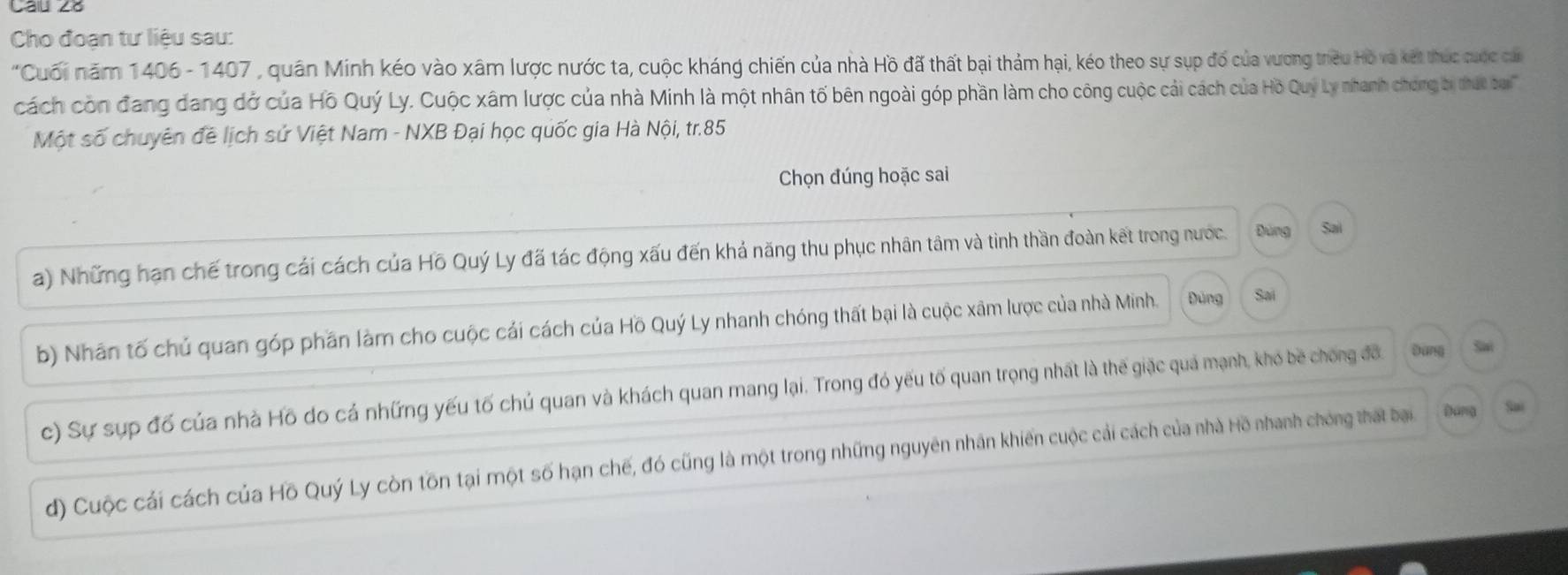 Cho đoạn tư liệu sau:
*Cuối năm 1406 - 1407 , quân Minh kéo vào xâm lược nước ta, cuộc kháng chiến của nhà Hồ đã thất bại thảm hại, kéo theo sự sụp đố của vương trêu Hò và kết thực cuộc cáa
cách còn đang dang đở của Hồ Quý Ly. Cuộc xâm lược của nhà Minh là một nhân tố bên ngoài góp phần làm cho công cuộc cải cách của Hồ Quý Ly nhanh chơng bị thứt boai''
Một số chuyên đề lịch sử Việt Nam - NXB Đại học quốc gia Hà Nội, tr. 85
Chọn đúng hoặc sai
a) Những hạn chế trong cái cách của Hồ Quý Ly đã tác động xấu đến khả năng thu phục nhân tâm và tình thần đoàn kết trong nước. Dùng Sai
b) Nhân tố chủ quan góp phần làm cho cuộc cải cách của Hồ Quý Ly nhanh chóng thất bại là cuộc xâm lược của nhà Minh. Đùng Sai
c) Sự sụp đổ của nhà Hồ do cả những yếu tố chủ quan và khách quan mang lại. Trong đó yếu tố quan trọng nhất là thế giặc quá mạnh, khó bề chong đô Đùng Sai
d) Cuộc cái cách của Hồ Quý Ly còn tồn tại một số hạn chế, đó cũng là một trong những nguyên nhân khiến cuộc cải cách của nhà Hồ nhanh chóng thát bại Đang Sai