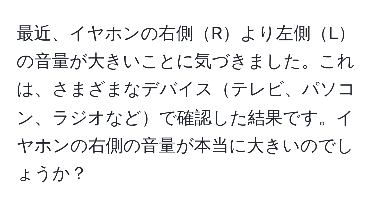 最近、イヤホンの右側Rより左側Lの音量が大きいことに気づきました。これは、さまざまなデバイステレビ、パソコン、ラジオなどで確認した結果です。イヤホンの右側の音量が本当に大きいのでしょうか？