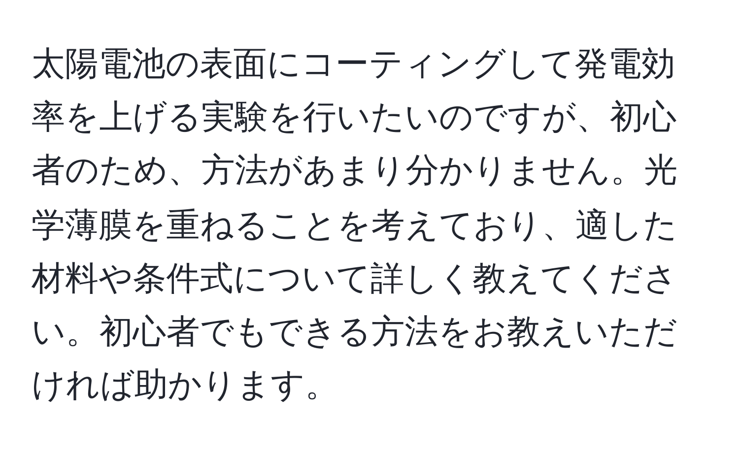 太陽電池の表面にコーティングして発電効率を上げる実験を行いたいのですが、初心者のため、方法があまり分かりません。光学薄膜を重ねることを考えており、適した材料や条件式について詳しく教えてください。初心者でもできる方法をお教えいただければ助かります。