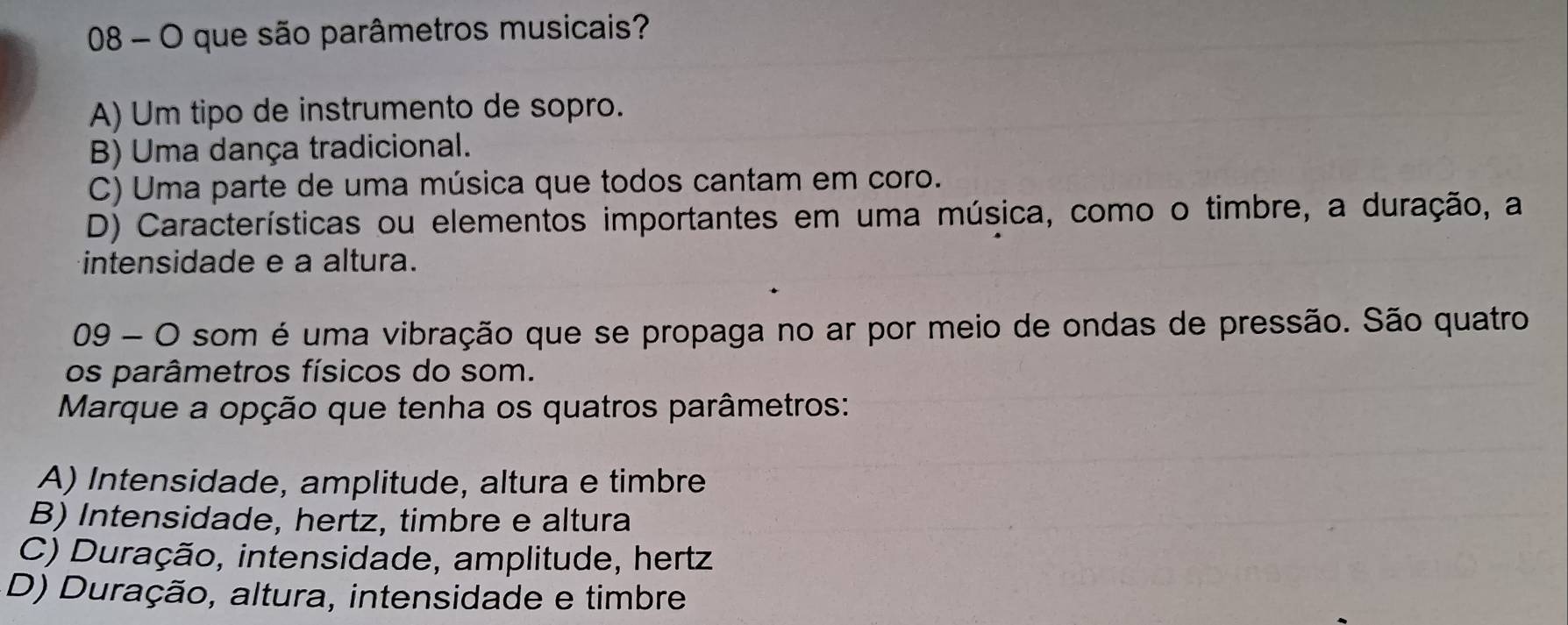 que são parâmetros musicais?
A) Um tipo de instrumento de sopro.
B) Uma dança tradicional.
C) Uma parte de uma música que todos cantam em coro.
D) Características ou elementos importantes em uma música, como o timbre, a duração, a
intensidade e a altura.
09 - O som é uma vibração que se propaga no ar por meio de ondas de pressão. São quatro
os parâmetros físicos do som.
Marque a opção que tenha os quatros parâmetros:
A) Intensidade, amplitude, altura e timbre
B) Intensidade, hertz, timbre e altura
C) Duração, intensidade, amplitude, hertz
D) Duração, altura, intensidade e timbre