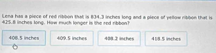 Lena has a piece of red ribbon that is 834.3 inches long and a piece of yellow ribbon that is
425.8 inches long. How much longer is the red ribbon?
408.5 inches 409.5 inches 408.2 inches 418.5 inches