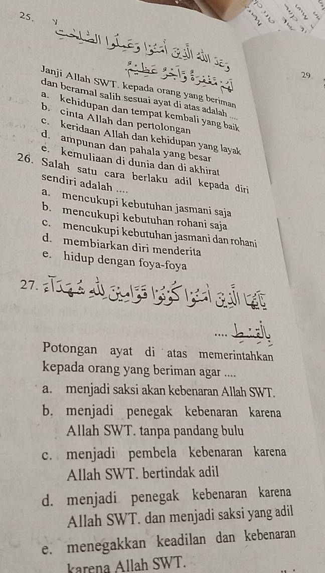 Janji Allah SWT. kepada orang yang beriman
dan beramal salih sesuai ayat di atas adalah ...
a. kehidupan dan tempat kembali yang baik
b. cinta Allah dan pertolongan
c. keridaan Allah dan kehidupan yang layak
d. ampunan dan pahala yang besar
e. kemuliaan di dunia dan di akhirat
26. Salah satu cara berlaku adil kepada diri
sendiri adalah ....
a. mencukupi kebutuhan jasmani saja
b. mencukupi kebutuhan rohani saja
c. mencukupi kebutuhan jasmani dan rohani
d. membiarkan diri menderita
e. hidup dengan foya-foya
27.

Potongan ayat di atas memerintahkan
kepada orang yang beriman agar ....
a. menjadi saksi akan kebenaran Allah SWT.
b. menjadi penegak kebenaran karena
Allah SWT. tanpa pandang bulu
c. menjadi pembela kebenaran karena
Allah SWT. bertindak adil
d. menjadi penegak kebenaran karena
Allah SWT. dan menjadi saksi yang adil
e. menegakkan keadilan dan kebenaran
karena Allah SWT.