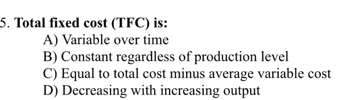 Total fixed cost (TFC) is:
A) Variable over time
B) Constant regardless of production level
C) Equal to total cost minus average variable cost
D) Decreasing with increasing output