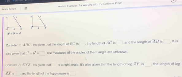 Worked Examples: Try Working with the Converse Proof 
Back to Content

a^2+b^2=c^2
Consider △ ABC. It's given that the length of overline BC is □ , the length of overline AC is □ , and the length of overline AB is □. It is 
also given that a^2+b^2=□ The measures of the angles of the triangle are unknown. 
Consider △ XYZ. It's given that □ is a right angle. It's also given that the length of leg overline ZY is □ , the length of leg
overline ZX is □ , and the length of the hypotenuse is □.