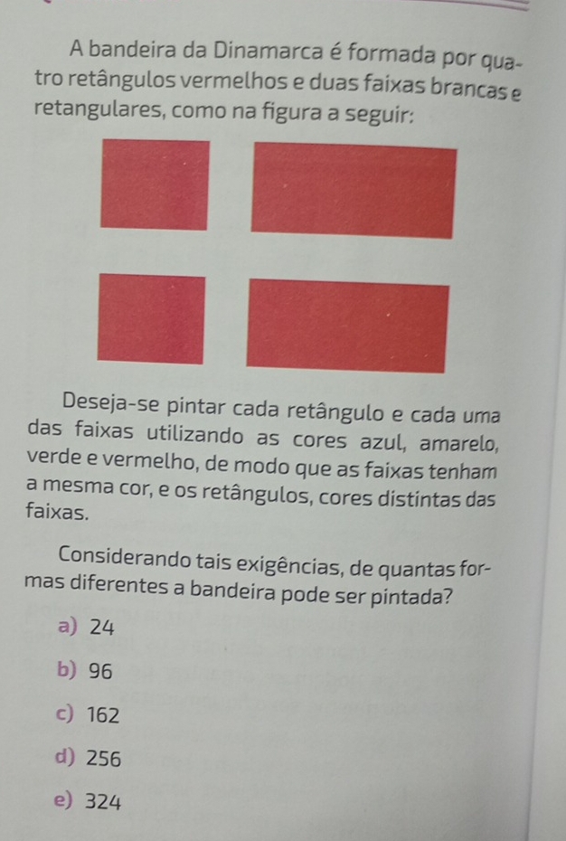 A bandeira da Dinamarca é formada por qua-
tro retângulos vermelhos e duas faixas brancas e
retangulares, como na figura a seguir:
Deseja-se pintar cada retângulo e cada uma
das faixas utilizando as cores azul, amarelo,
verde e vermelho, de modo que as faixas tenham
a mesma cor, e os retângulos, cores distintas das
faixas.
Considerando tais exigências, de quantas for-
mas diferentes a bandeira pode ser pintada?
a) 24
b) 96
c 162
d) 256
e) 324