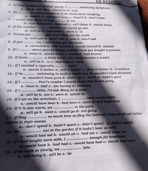 KB ACADEMy
3.- If they invited me to their party. I_ , absolutely delighted.
a.- am b.- will be c.- would be d.- was
4.- He .. , so many accidents if he drove more carefully.
a.- hadn't b.- wouldn't have c.- hasn't d.- won't have
5.- I would help them if they ......  to me.
a.- had listened b.- listened c.- will listen d.- would listen
6.- If the weather ... .. warmer, we would go out.
a.- will be b.- had been c.- were d.- is
7.- Unless you _., you won't find out the truth.
a.- will ask b.- won't ask c.- ask d.- don't ask
8.- If you .... ... me, I will bring you the book.
a.- reminded b.- will remind c.- would remind d.- remind
9.- If I ........... about your birthday, I would have you bought a present.
a.- knew b.- would know c.- know d.- had known
10.- If Anna_ . a little taller, she could become a model.
a.- will be b.- is c.- had been d.- were
11.- If I smoked a cigarette, _you?
a.- would it bother b.- will it bother c.- does it bother d.- it bothers
12.- If he _ swimming in such a rough sea, he wouldn’t have drowned.
a.- wouldn’t have gone b.- didn’t go c.- won’t d.- hadn’t gone
13.- If I_ .. Paul’s number I would invite him to the party
a.- have b.- had c.- am having d.- had had
14.- If I _. John, I'd ask Mary for a date.
a.- will be b.- am c.- were d.- would be
15.- If I sat on the armchair, I _more comfortable.
a.- would have been b.- had been c.- were d.- will have been
16.- If it is was warm, we _to the park.
a.- will go b.- went c.- would go d.- are going
17.- If they _so much time surfing the internet, they would get better
marks in their exams
a..- don’t spend b.- hadn’t spent c.- didn’t spend d.- didn’t spend
18.- We _.. out in the garden if it hadn't been so cold.
a.- would had sat b.- would sit c.- had sat c.- would have sat
19.- If I had bought more milk, I _enough for breakfast.
a.- would have b.- had had c.- would have had c.- would had have
20.- If we walk so slowly, we _late.
a.- will being b.- will be c.- be