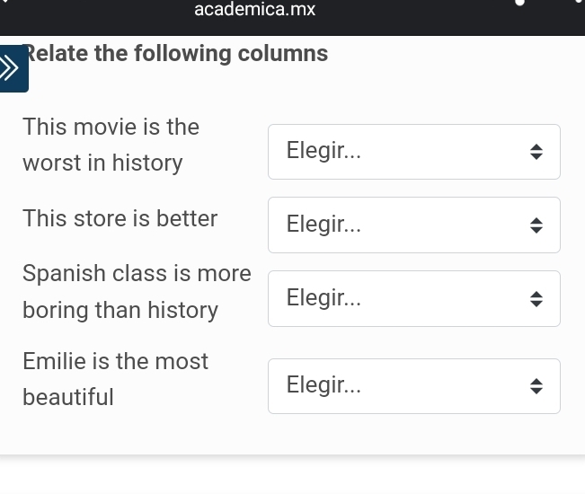 academica.mx 
Relate the following columns 
This movie is the 
worst in history 
Elegir... 
This store is better Elegir... 
Spanish class is more 
boring than history Elegir... 
Emilie is the most 
beautiful 
Elegir...