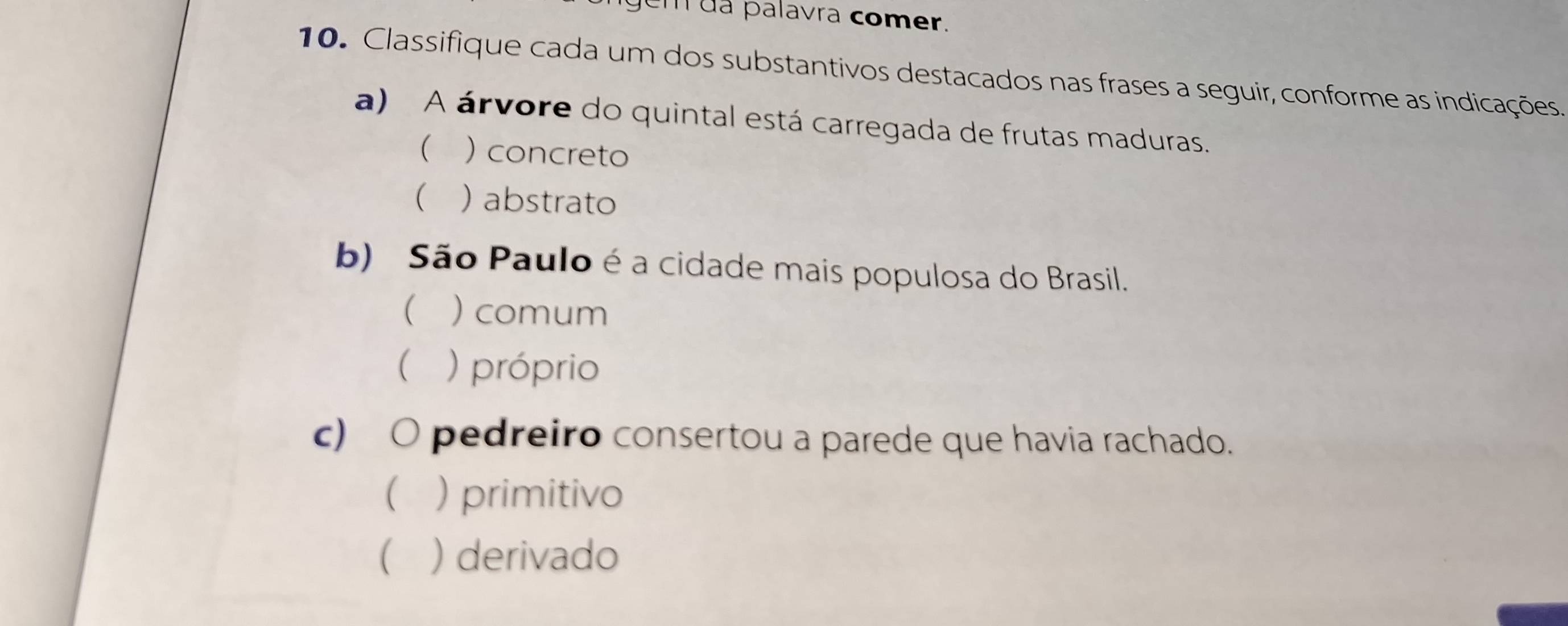 gem da palavra comer.
10. Classifique cada um dos substantivos destacados nas frases a seguir, conforme as indicações.
a) A árvore do quintal está carregada de frutas maduras.
 )concreto
( ) abstrato
b) São Paulo é a cidade mais populosa do Brasil.
 )comum
 ) próprio
c) O pedreiro consertou a parede que havia rachado.
 ) primitivo
 )derivado