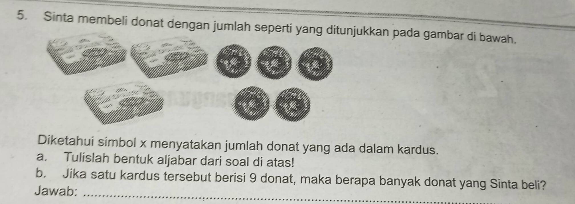 Sinta membeli donat dengan jumlah seperti yang ditunjukkan pada gambar di bawah. 
Diketahui simbol x menyatakan jumlah donat yang ada dalam kardus. 
a. Tulislah bentuk aljabar dari soal di atas! 
b. Jika satu kardus tersebut berisi 9 donat, maka berapa banyak donat yang Sinta beli? 
Jawab:_