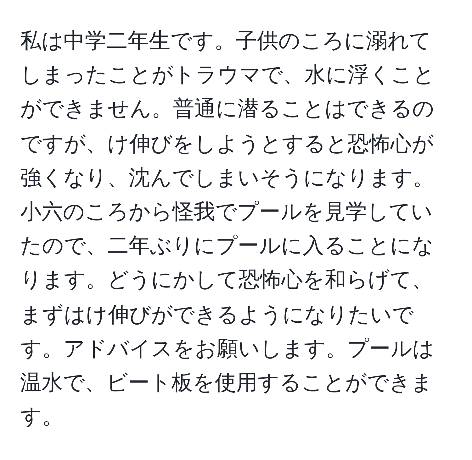 私は中学二年生です。子供のころに溺れてしまったことがトラウマで、水に浮くことができません。普通に潜ることはできるのですが、け伸びをしようとすると恐怖心が強くなり、沈んでしまいそうになります。小六のころから怪我でプールを見学していたので、二年ぶりにプールに入ることになります。どうにかして恐怖心を和らげて、まずはけ伸びができるようになりたいです。アドバイスをお願いします。プールは温水で、ビート板を使用することができます。