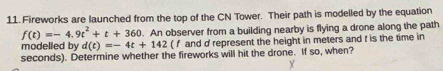 Fireworks are launched from the top of the CN Tower. Their path is modelled by the equation
f(t)=-4.9t^2+t+360. An observer from a building nearby is flying a drone along the path 
modelled by d(t)=-4t+142 ( f and d represent the height in meters and t is the time in
seconds). Determine whether the fireworks will hit the drone. If so, when?