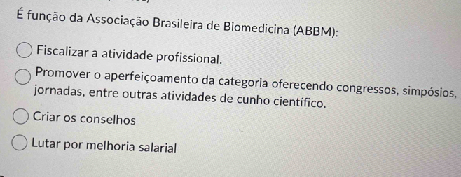 É função da Associação Brasileira de Biomedicina (ABBM):
Fiscalizar a atividade profissional.
Promover o aperfeiçoamento da categoria oferecendo congressos, simpósios,
jornadas, entre outras atividades de cunho científico.
Criar os conselhos
Lutar por melhoria salarial