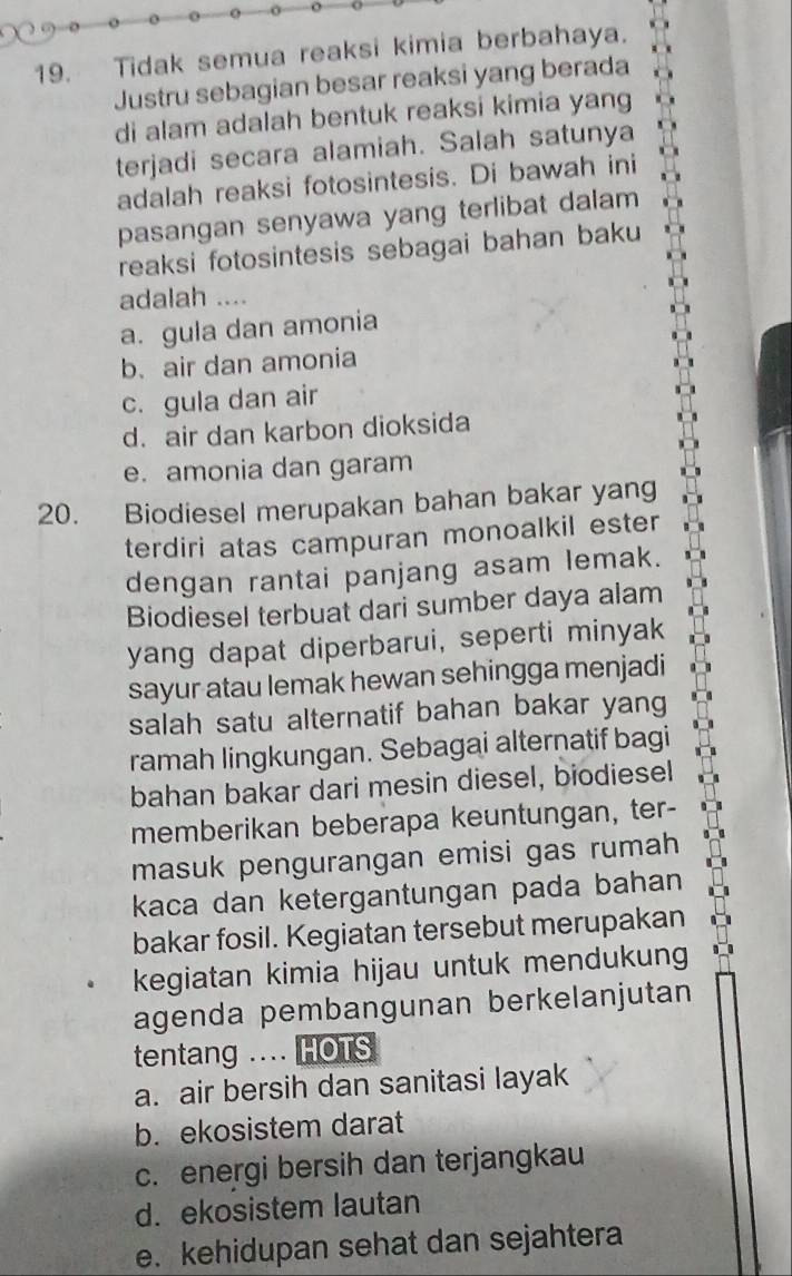 Tidak semua reaksi kimia berbahaya.
Justru sebagian besar reaksi yang berada
di alam adalah bentuk reaksi kimia yang
terjadi secara alamiah. Salah satunya
adalah reaksi fotosintesis. Di bawah ini
pasangan senyawa yang terlibat dalam
reaksi fotosintesis sebagai bahan baku
adalah ....
a. gula dan amonia
b. air dan amonia
c. gula dan air
d. air dan karbon dioksida
e. amonia dan garam
20. Biodiesel merupakan bahan bakar yang
terdiri atas campuran monoalkil ester
dengan rantai panjang asam lemak.
Biodiesel terbuat dari sumber daya alam
yang dapat diperbarui, seperti minyak
sayur atau lemak hewan sehingga menjadi
salah satu alternatif bahan bakar yang
ramah lingkungan. Sebagai alternatif bagi
bahan bakar dari mesin diesel, biodiesel
memberikan beberapa keuntungan, ter-
masuk pengurangan emisi gas rumah
kaca dan ketergantungan pada bahan
bakar fosil. Kegiatan tersebut merupakan
kegiatan kimia hijau untuk mendukung
agenda pembangunan berkelanjutan
tentang .... HOTS
a. air bersih dan sanitasi layak
b. ekosistem darat
c. energi bersih dan terjangkau
d. ekosistem lautan
e. kehidupan sehat dan sejahtera