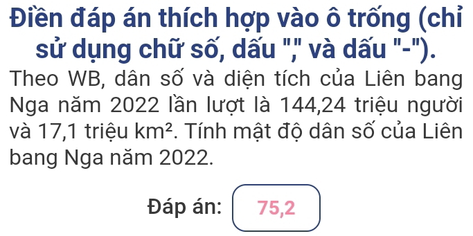 Điền đáp án thích hợp vào ô trống (chỉ 
sử dụng chữ số, dấu "," và dấu "-"). 
Theo WB, dân số và diện tích của Liên bang 
Nga năm 2022 lần lượt là 144, 24 triệu người 
và 17,1 triệu km^2. Tính mật độ dân số của Liên 
bang Nga năm 2022. 
Đáp án: 75, 2