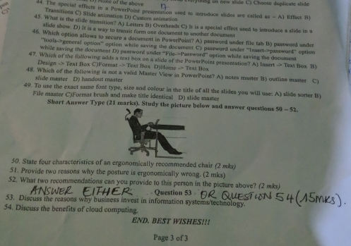 None of the above ing o new slde C ) Choose duplicate s lide
n 44. The special effects in a PowerPoint presentation used to introduce slides are called as - A) Effect B)
Transitions C) Stide animation D) Custom animation
45. What is the slide transition? A) Lesters B) Overheads C) It is a special effect used to introduce a slide in a
slide show. D) It is a way to transit form one document to another document
46. Which option alows to secure a document in PowerPoint? A) password under file tab B) password under
"tools-general option' option while saving the document C) password under 'Insert-password' option
while saving the document D) parsword under 'File->Password' option while saving the decument
47. Which of the following adds a text box on a slide of the PowerPoint presentation? A) Insert -> Text Box B)
Design -> Text Box C)Format -> Text Box D)Home -> Text Box
48. Which of the following is not a valid Master View in PowerPoint? A) notes master B) outline master C)
slide master D) handout master
49. To use the exact same font type, size and colour in the title of all the slides you will use: A) slide sorter B)
File master C)Format brush and make title identical D) slide master
Short Answer Type (21 marks). Study the p below and answer questions 50-52 
50. State four characteristics of an ergonomically recommended chair (2 mks)
51. Provide two reasons why the posture is ergonomically wrong. (2 mks)
52. What two recommendations can you provide to this person in the picture above? (2 mks)
. Question 53
53. Discuss the reasons why business invest in information systems/technology
54. Discuss the benefits of cloud computing.
END. BEST WISHES!!!
Page 3 of 3