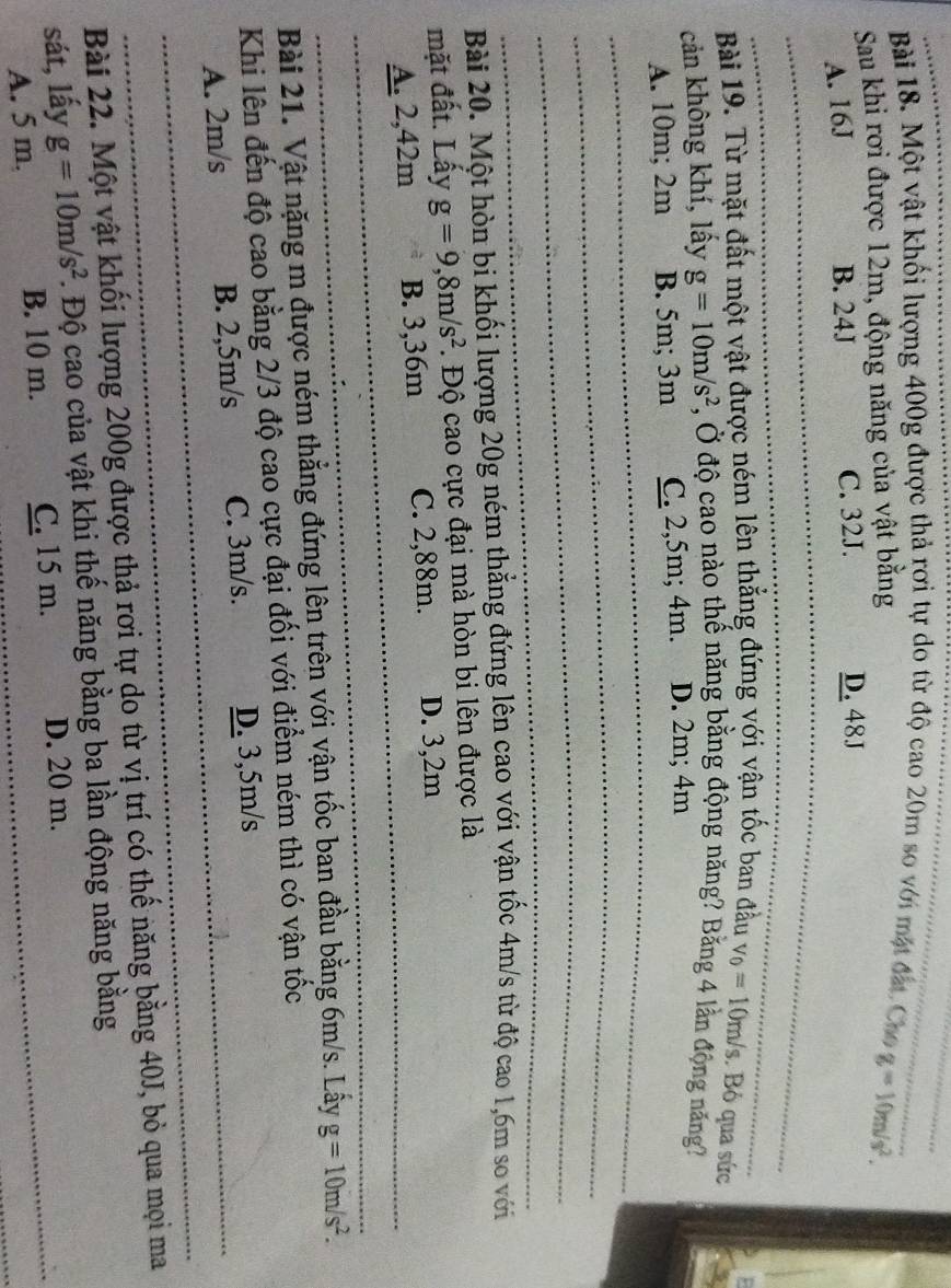 Một vật khối lượng 400g được thả rợi tự do từ độ cao 20m so với mặt đát Cha
Sau khi rơi được 12m, động năng của vật bằng g=10m/s^2.
A. 16J B. 24J C. 32J. D. 48J
Bài 19. Từ mặt đất một vật được ném lên thẳng đứng với vận tốc ban đầu v_0=10m/s. Bỏ qua sức
cản không khí, lấy g=10m/s^2 , Ở độ cao nào thế năng bằng động năng? Bằng 4 lần động năng?
A. 10m; 2m B. 5m; 3m C. 2,5m; 4m. D. 2m; 4m
Bài 20. Một hòn bi khối lượng 20g ném thẳng đứng lên cao với vận tốc 4m/s từ độ cao 1,6m so với
mặt đất. Lấy g=9,8m/s^2. Độ cao cực đại mà hòn bi lên được là
A. 2,42m B. 3,36m C. 2,88m. D. 3,2m
Bài 21. Vật nặng m được ném thẳng đứng lên trên với vận tốc ban đầu bằng 6m/s. Lây g=10m/s^2.
Khi lên đến độ cao bằng 2/3 độ cao cực đại đối với điểm ném thì có vận tốc
A. 2m/s B. 2,5m/s C. 3m/s. D. 3,5m/s
Bài 22. Một vật khối lượng 200g được thả rơi tự do từ vị trí có thế năng bằng 40J, bỏ qua mọi ma
sát, lấy g=10m/s^2. Độ cao của vật khi thế năng bằng ba lần động năng bằng
A. 5 m. B. 10 m. C. 15 m. D. 20 m.