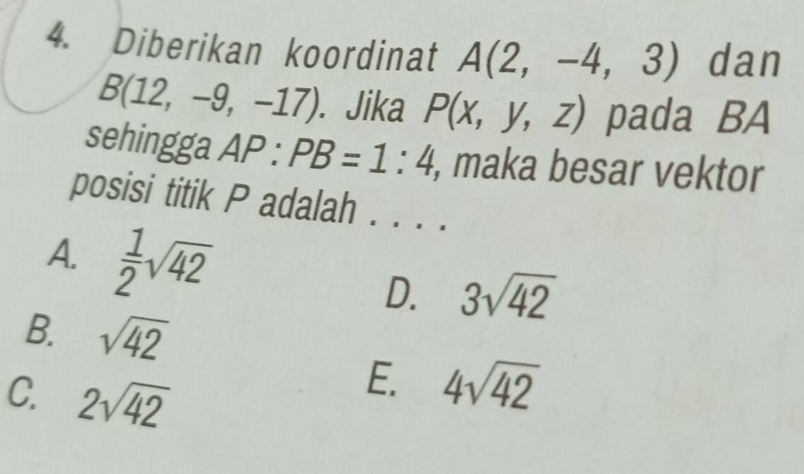 Diberikan koordinat A(2,-4,3) dan
B(12,-9,-17). Jika P(x,y,z) pada BA
sehingga AP:PB=1:4 , maka besar vektor
posisi titik P adalah . . . .
A.  1/2 sqrt(42) D. 3sqrt(42)
B. sqrt(42)
C. 2sqrt(42)
E. 4sqrt(42)