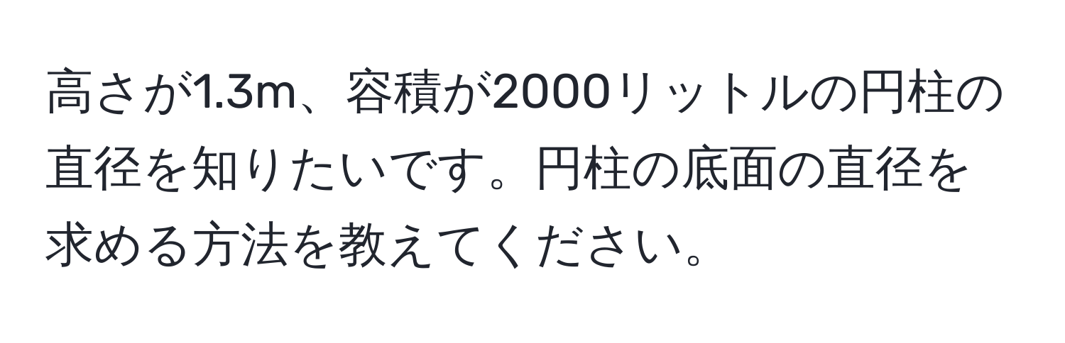 高さが1.3m、容積が2000リットルの円柱の直径を知りたいです。円柱の底面の直径を求める方法を教えてください。