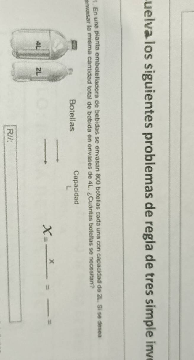 suelva los siguientes problemas de regla de tres simple inve 
En una planta embotelladora de bebidas se envasan 800 botelías cada una con capacidad de 2L. Si se desea 
envasar la misma cantidad total de bebida en envases de 4L. ¿Cuántas botellas se necesitan? 
Botellas 
Capacidad
X=frac x= _ _  = 
R//: