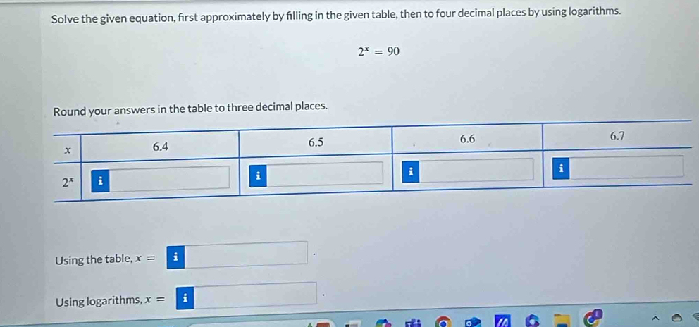 Solve the given equation, first approximately by filling in the given table, then to four decimal places by using logarithms.
2^x=90
Round your answers in the table to three decimal places.
Using the table, x=□ .
Using logarithms, x=□ .