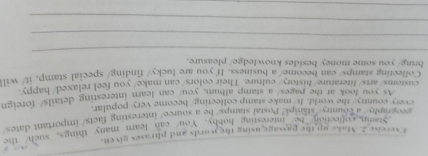 vercise 2. Make up the passage using the words and phrases given. 
Stamn collection. Ls interesting hobby. You can learn many things, such the 
geography/ a county /stamp//Postal stamps be a source/ interesting facts/ important dates 
every country/ the world. It/make stamp collecting/become very popular. 
As you look at the pages/ a stamp album. you can learn interesting details/ foreign 
customs/arts/literature/history/culture. Their colors/can make/ you feel relaxed/happy. 
Collecting stamps/ can become/ a business. If you are lucky/ finding/ special stamp, it/ will 
bring/ you some money besides knowledge/ pleasure. 
_ 
_ 
_ 
_