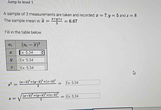Jump to level 1
A sample of 3 measurements are taken and recorded: x=7,y=5 and z=8
The sample mean is: overline x= (x+y+z)/3 =6.67
Fill in the table below.
s^2=frac (x-overline x)^2+(y-overline x)^2+(z-overline x)^22=Ex:5.34 .
s=sqrt(frac (x-overline x))^2+(y-overline x)^2+(z-overline z)^22=E* 5.34