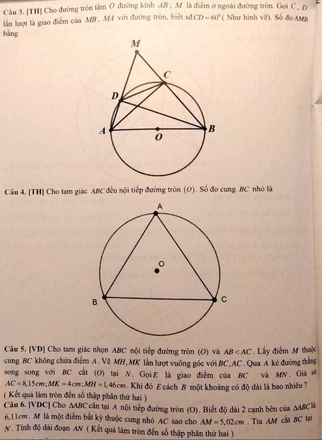 [TH] Cho đường tròn tâm O đường kinh AB; M là điểm ở ngoài đường tròn. Gọi C , D
lần lượt là giao điểm của MB, MA với đường tròn, biết sơđ CD=60° ( Như hình vẽ). Số đo AMB
bằng 
Câu 4. [TH] Cho tam giác ABC đều nội tiếp đường tròn (O). Số đo cung BC nhỏ là 
Câu 5. [VD] Cho tam giác nhọn ABC nội tiếp đường tròn (O) và AB . Lấy điểm M thuộc 
cung BC không chứa điểm A. Vẽ MH, MK lần lượt vuông góc với BC, AC. Qua A kẻ đường thắng 
song song với BC cắt (O) tại N. GọiE là giao điểm của BC và MN. Giả sử
AC=8,15cm; MK=4cm; MH=1,46cm Khi đó E cách B một khoảng có độ dài là bao nhiêu ? 
( Kết quả làm tròn đến số thập phân thứ hai ) 
Câu 6. [ VDC ] Cho △ ABC cân tại A nội tiếp đường tròn (O). Biết độ dài 2 cạnh bên của △ ABC là
6,11cm. M là một điểm bất kỳ thuộc cung nhỏ AC sao cho AM=5,02cm. Tia AM cắt BC tại 
N. Tính độ dài đoạn AN ( Kết quả làm tròn đến số thập phân thứ hai )