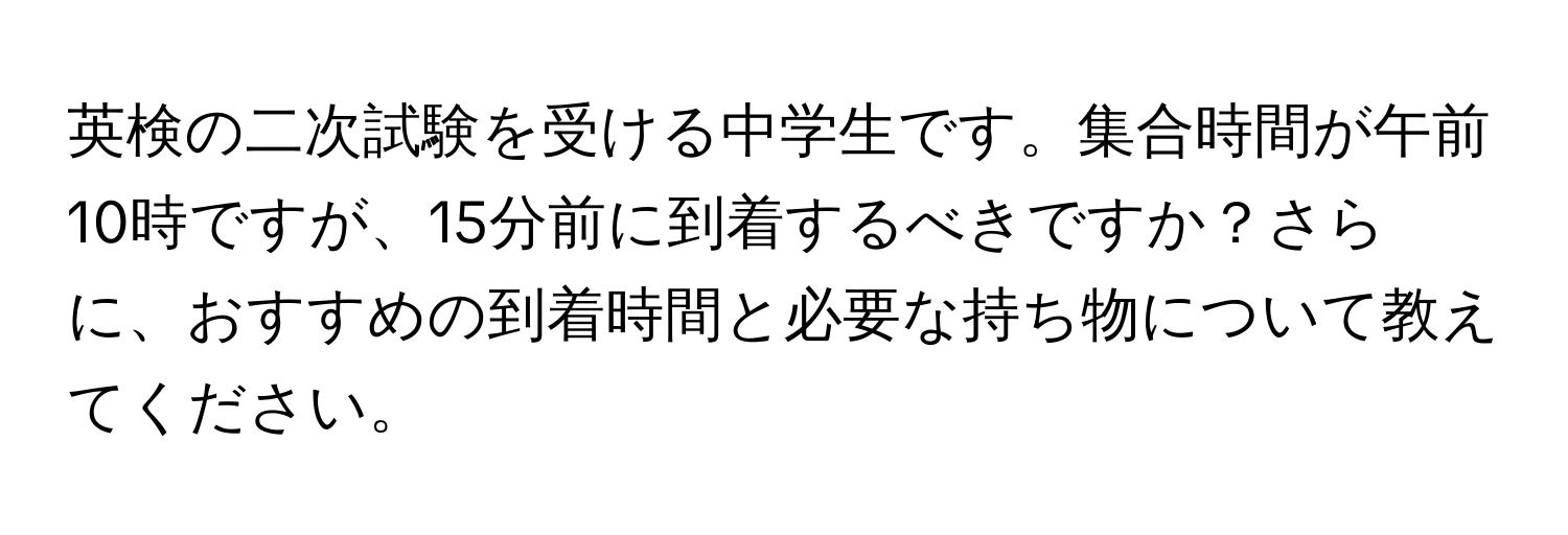 英検の二次試験を受ける中学生です。集合時間が午前10時ですが、15分前に到着するべきですか？さらに、おすすめの到着時間と必要な持ち物について教えてください。