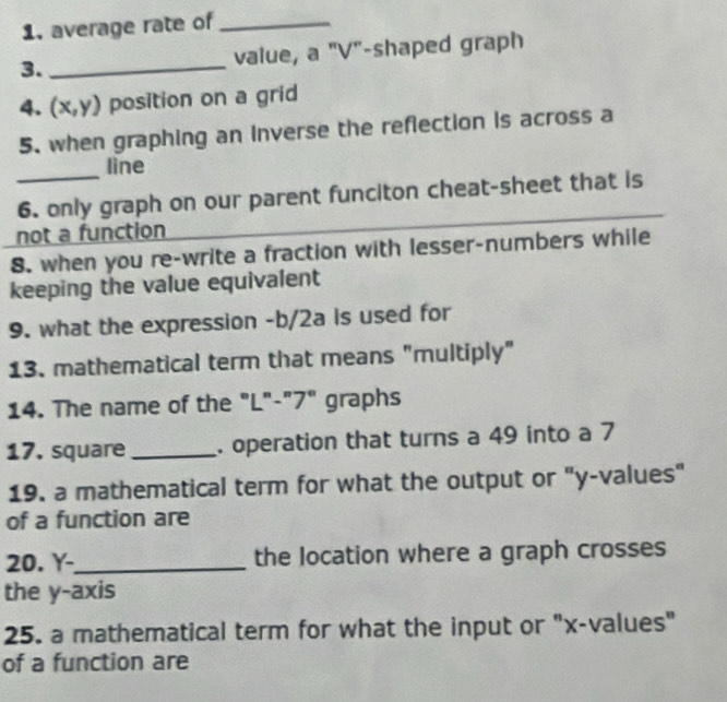 average rate of_ 
3._ value, a "V"-shaped graph 
4. (x,y) position on a grid 
5. when graphing an inverse the reflection is across a 
_ 
line 
6. only graph on our parent funciton cheat-sheet that is 
not a function 
8. when you re-write a fraction with lesser-numbers while 
keeping the value equivalent 
9. what the expression -b/2a Is used for 
13. mathematical term that means "multiply" 
14. The name of the "L"-"7" graphs 
17. square _. operation that turns a 49 into a 7
19. a mathematical term for what the output or "y -values" 
of a function are 
20. Y -_ the location where a graph crosses 
the y-axis 
25. a mathematical term for what the input or "x -values" 
of a function are