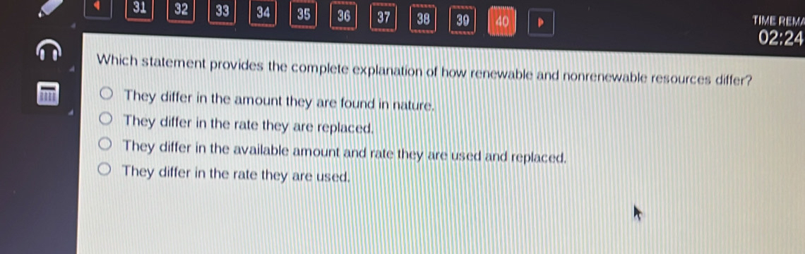 32 33 34 35 36 37 38 39 40 。 TIME REM
02:24
Which statement provides the complete explanation of how renewable and nonrenewable resources differ?
They differ in the amount they are found in nature.
They differ in the rate they are replaced.
They differ in the available amount and rate they are used and replaced.
They differ in the rate they are used.