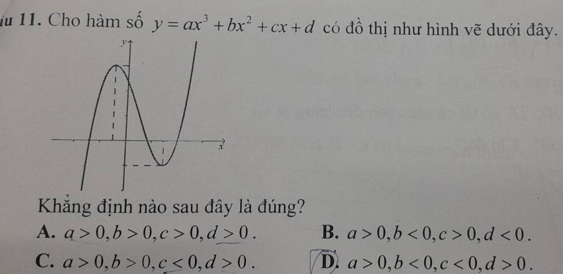 iu 11. Cho hàm số y=ax^3+bx^2+cx+d có đồ thị như hình vẽ dưới đây.
Khăng định nào sau đây là đúng?
A. a>0, b>0, c>0, d>0. B. a>0, b<0</tex>, c>0, d<0</tex>.
C. a>0, b>0, c<0</tex>, d>0. D. a>0, b<0</tex>, c<0</tex>, d>0.