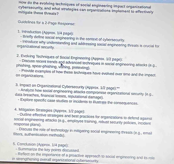 How do the evolving techniques of social engineering impact organizational 
cybersecurity, and what strategies can organizations implement to effectively 
mitigate these threats? 
Guidelines for a 2 -Page Response: 
1. Introduction (Approx. 1/4 page): 
- Briefly define social engineering in the context of cybersecurity. 
- Introduce why understanding and addressing social engineering threats is crucial for 
organizational security. 
2. Evolving Techniques of Social Engineering (Approx. 1/2 page): 
- Discuss recent trends and advanced techniques in social engineering attacks (e.g.. 
phishing, spear-phishing, vishing, pretexting). 
- Provide examples of how these techniques have evolved over time and the impact 
on organizations. 
3. Impact on Organizational Cybersecurity (Approx. 1/2 page):** 
- Analyze how social engineering attacks compromise organizational security (e.g., 
data breaches, financial losses, reputational damage). 
- Explore specific case studies or incidents to illustrate the consequences. 
4. Mitigation Strategies (Approx. 1/2 page): 
- Outline effective strategies and best practices for organizations to defend against 
social engineering attacks (e.g., employee training, robust security policies, incident 
response plans). 
- Discuss the role of technology in mitigating social engineering threats (e.g., email 
filters, authentication methods). 
5. Conclusion (Approx. 1/4 page): 
- Summarize the key points discussed. 
- Reflect on the importance of a proactive approach to social engineering and its role 
in strengthening overall organizational cybersecurity.