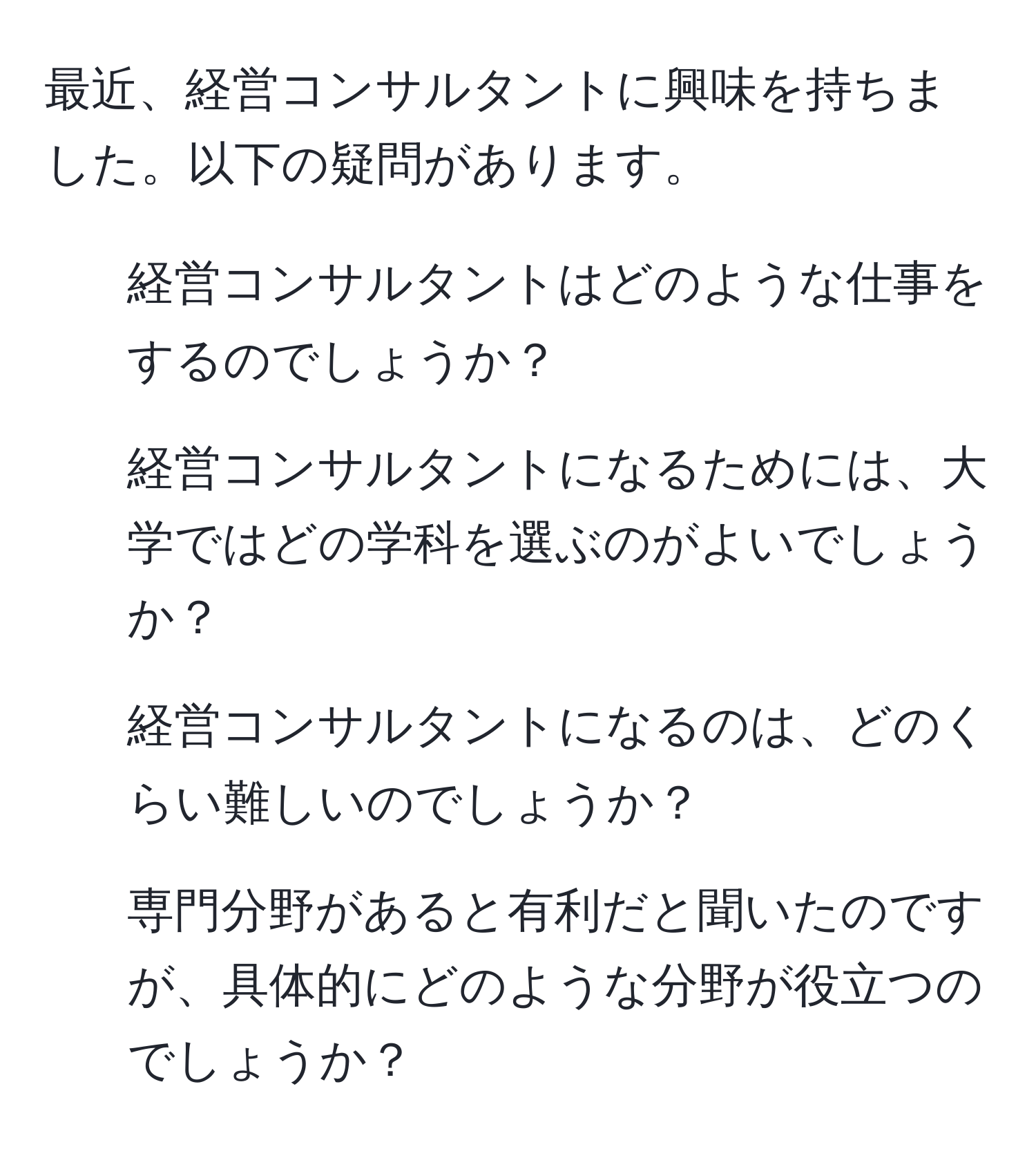 最近、経営コンサルタントに興味を持ちました。以下の疑問があります。  
1. 経営コンサルタントはどのような仕事をするのでしょうか？  
2. 経営コンサルタントになるためには、大学ではどの学科を選ぶのがよいでしょうか？  
3. 経営コンサルタントになるのは、どのくらい難しいのでしょうか？  
4. 専門分野があると有利だと聞いたのですが、具体的にどのような分野が役立つのでしょうか？