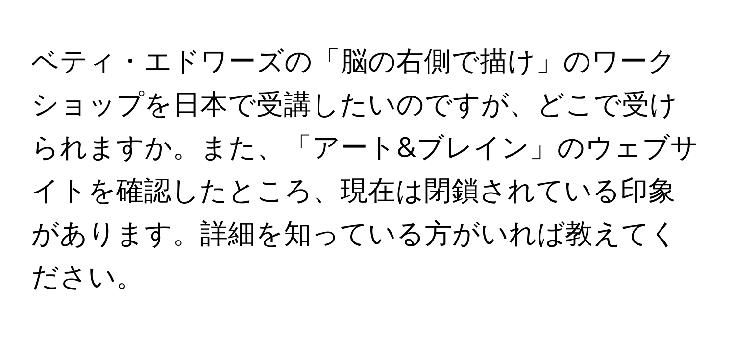 ベティ・エドワーズの「脳の右側で描け」のワークショップを日本で受講したいのですが、どこで受けられますか。また、「アート&ブレイン」のウェブサイトを確認したところ、現在は閉鎖されている印象があります。詳細を知っている方がいれば教えてください。