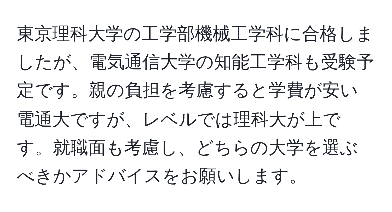 東京理科大学の工学部機械工学科に合格しましたが、電気通信大学の知能工学科も受験予定です。親の負担を考慮すると学費が安い電通大ですが、レベルでは理科大が上です。就職面も考慮し、どちらの大学を選ぶべきかアドバイスをお願いします。
