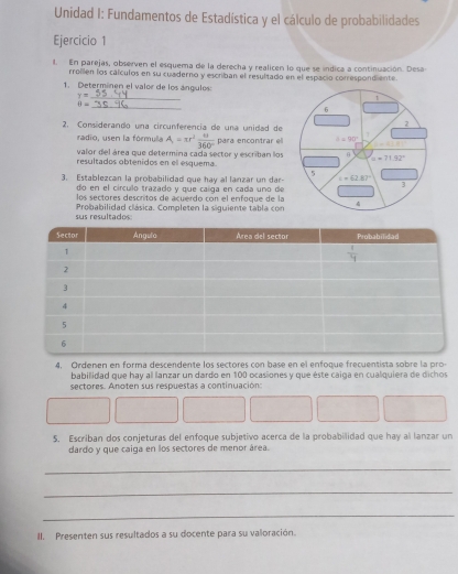 Unidad I: Fundamentos de Estadística y el cálculo de probabilidades
Ejercicio 1
l. En parejas, observen el esquema de la derecha y realicen lo que se índica a continuación. Desa
rrollen los cálculos en su cuaderno y escriban el resultado en el espacio correspondiente
1. Determinen el valor de los ángulos:
_ y=
_ 9=
2. Considerando una circunferencía de una unidad de
radio, usen la fórmula A=π r^2 π /360°  para encontrar el
valor del área que determina cada sector y escriban los
resultados obtenidos en el esquema.
3. Establezcan la probabilidad que hay al lanzar un dar
do en el círculo trazado y que caíga en cada uno de
los sectores descritos de acuerdo con el enfoque de la
sus resultados:  Probabilidad clásica. Completen la siguiente tabla con
4, Ordenen en forma descendente los sectores con base en el enfoque frecuentista sobre la pro-
babilidad que hay al lanzar un dardo en 100 ocasiones y que éste caiga en cualquiera de dichos
sectores. Anoten sus respuestas a continuación:
5. Escriban dos conjeturas del enfoque subjetivo acerca de la probabilidad que hay al lanzar un
dardo y que caiga en los sectores de menor área.
_
_
_
II. Presenten sus resultados a su docente para su valoración.