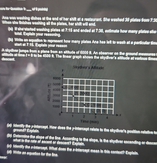 core for Question 1:_ of 8 points) 
Ana was washing dishes at the end of her shift at a restaurant. She washed 30 plates from 7:30
When she finishes washing all the plates, her shift will end. 
(a) If she started washing plates at 7:15 and ended at 7:38, estimate how many plates she 
total. Explain your reasoning. 
(b) Write an equation to represent how many plates Ana has left to wash at a particular tim 
start at 7:15. Explain your reason 
A skydiver jumps from a plane from an altitude of 6000 ft. An observer on the ground measures 
altitude at time t=0 to be 4500 ft. The linear graph shows the skydiver's altitude at various times 
descent. 
(a) Identify the y-intercept. How does the y-intercept relate to the skydiver's position relative to 
ground? Explain. 
(b) Determine the slope of the line. According to the slope, is the skydiver ascending or descer 
what is the rate of ascent or descent? Explain. 
(c) Identify the x-intercept. What does the x-intercept mean in this context? Explain. 
(d) Write an equation for the line. 
wer: