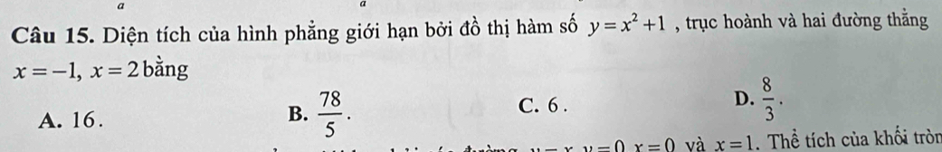 Diện tích của hình phẳng giới hạn bởi đồ thị hàm số y=x^2+1 , trục hoành và hai đường thằng
x=-1, x=2 bằng
A. 16.
B.  78/5 . C. 6. D.  8/3 . 
_  x=0 và x=1. Thể tích của khối tròn