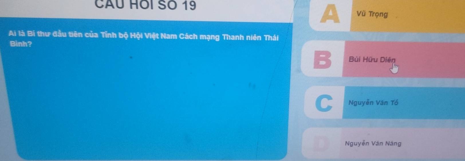 A
CAU HOI SO 19 Vü Trọng
Ai là Bí thư đầu tiên của Tỉnh bộ Hội Việt Nam Cách mạng Thanh niên Thái
Binh?
B Bùi Hữu Diên
C Nguyễn Văn Tổ
Nguyễn Văn Năng